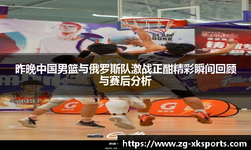 昨晚中国男篮与俄罗斯队激战正酣精彩瞬间回顾与赛后分析