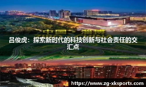 吕俊虎:探索新时代的科技创新与社会责任的交汇点