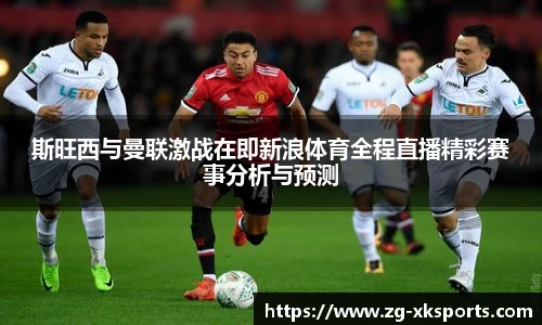 斯旺西与曼联激战在即新浪体育全程直播精彩赛事分析与预测